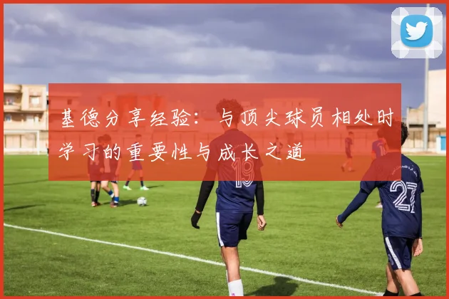 基德分享经验：与顶尖球员相处时学习的重要性与成长之道
