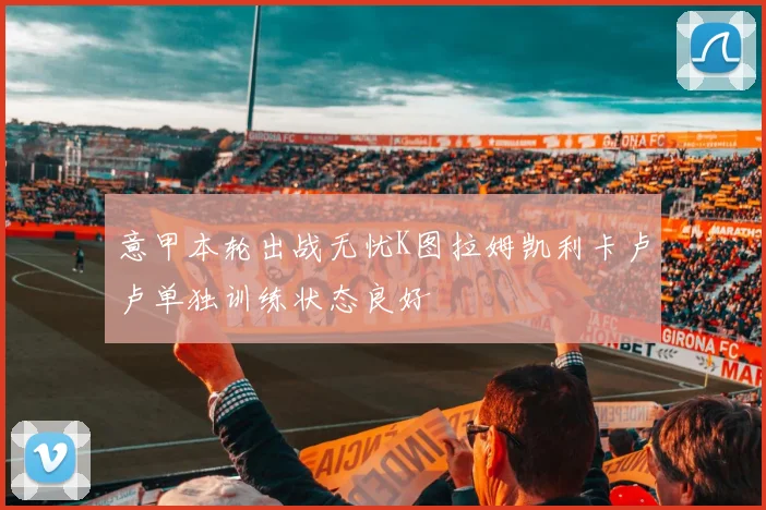 意甲本轮出战无忧K图拉姆凯利卡卢卢单独训练状态良好