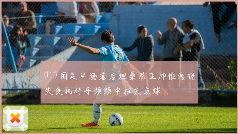 U17国足半场落后坦桑尼亚帅惟浩错失良机对手频频中框失点球