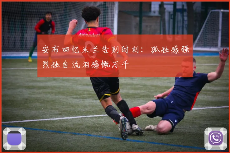 安布回忆米兰告别时刻：孤独感强烈独自流泪感慨万千