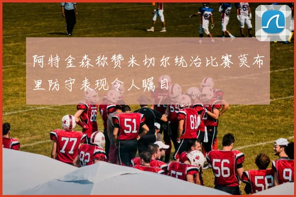 阿特金森称赞米切尔统治比赛莫布里防守表现令人瞩目