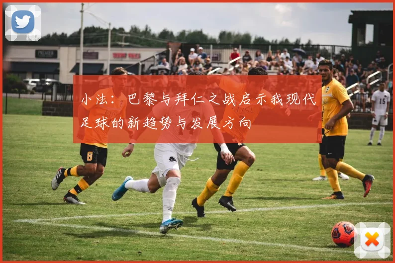 小法：巴黎与拜仁之战启示我现代足球的新趋势与发展方向