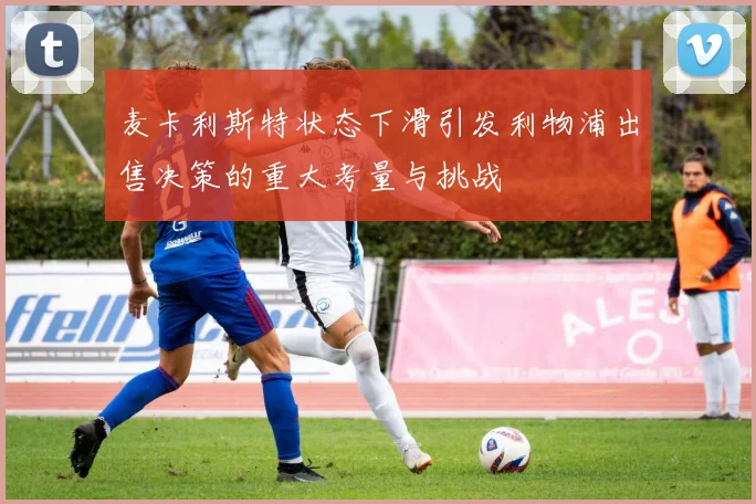 麦卡利斯特状态下滑引发利物浦出售决策的重大考量与挑战