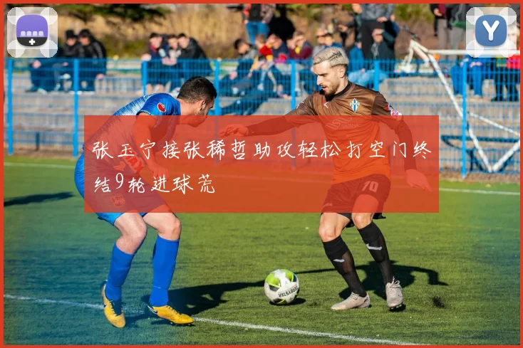 张玉宁接张稀哲助攻轻松打空门终结9轮进球荒