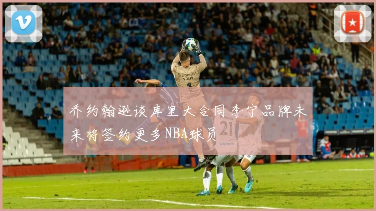 乔约翰逊谈库里大合同李宁品牌未来将签约更多NBA球员