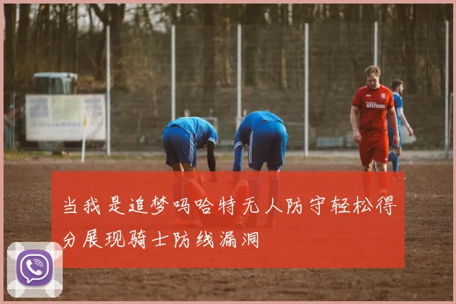 当我是追梦吗哈特无人防守轻松得分展现骑士防线漏洞