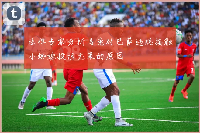 法律专家分析马竞对巴萨违规接触小蜘蛛投诉无果的原因