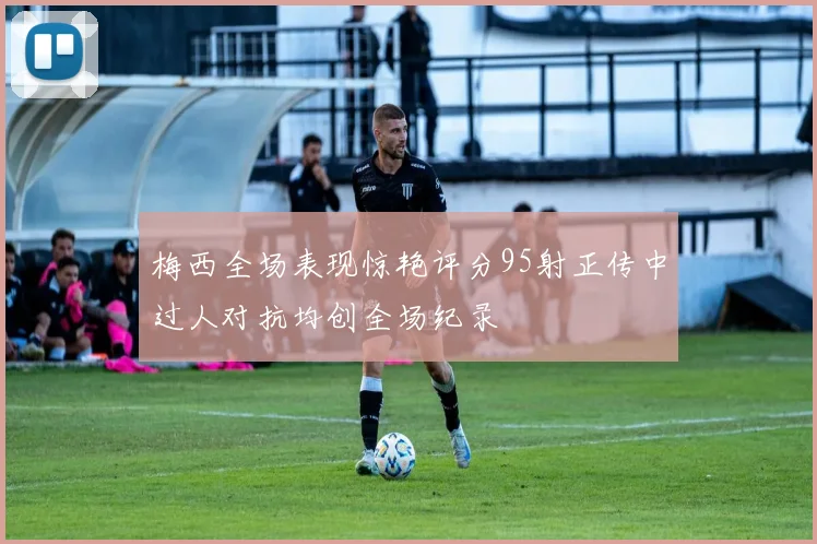 梅西全场表现惊艳评分95射正传中过人对抗均创全场纪录