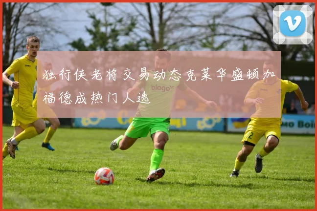 独行侠老将交易动态克莱华盛顿加福德成热门人选
