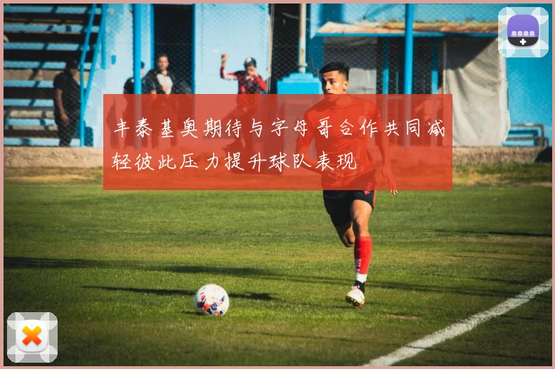 丰泰基奥期待与字母哥合作共同减轻彼此压力提升球队表现