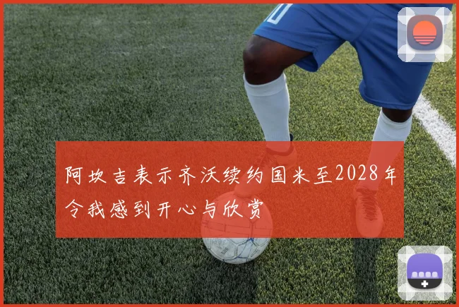 阿坎吉表示齐沃续约国米至2028年令我感到开心与欣赏