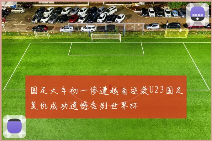 国足大年初一惨遭越南逆袭U23国足复仇成功遗憾告别世界杯