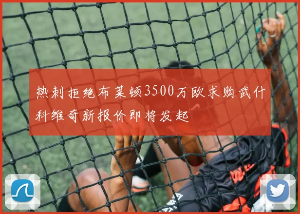 热刺拒绝布莱顿3500万欧求购武什科维奇新报价即将发起