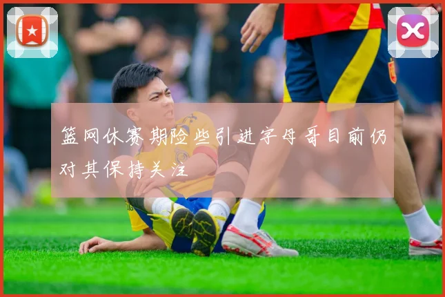篮网休赛期险些引进字母哥目前仍对其保持关注