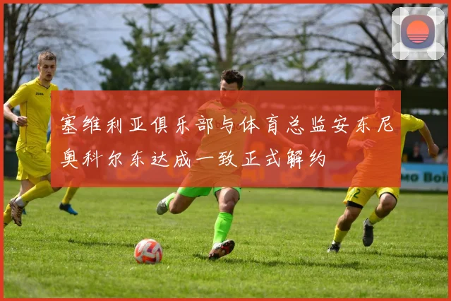 塞维利亚俱乐部与体育总监安东尼奥科尔东达成一致正式解约