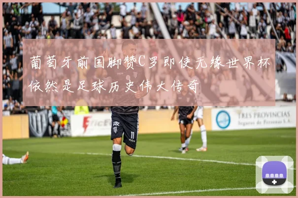 葡萄牙前国脚赞C罗即使无缘世界杯依然是足球历史伟大传奇