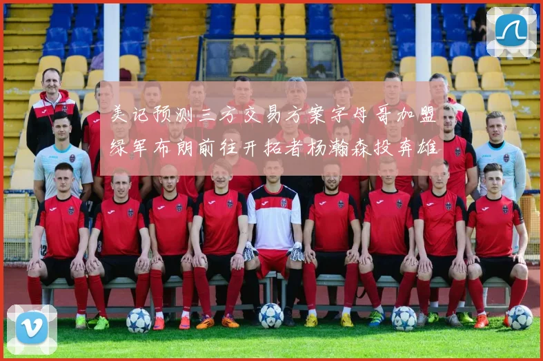 美记预测三方交易方案字母哥加盟绿军布朗前往开拓者杨瀚森投奔雄鹿