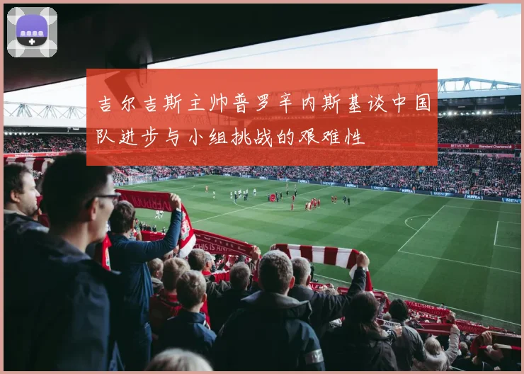 吉尔吉斯主帅普罗辛内斯基谈中国队进步与小组挑战的艰难性