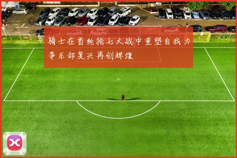 骑士在首轮抢七大战中重塑自我力争东部复兴再创辉煌